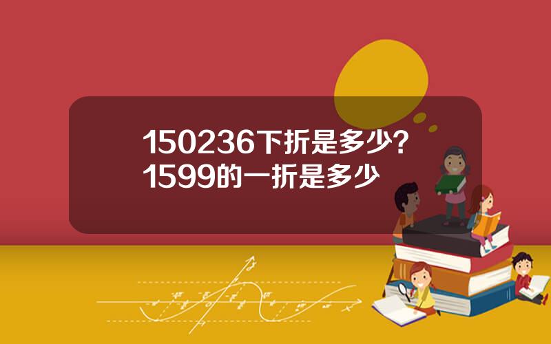 150236下折是多少？1599的一折是多少