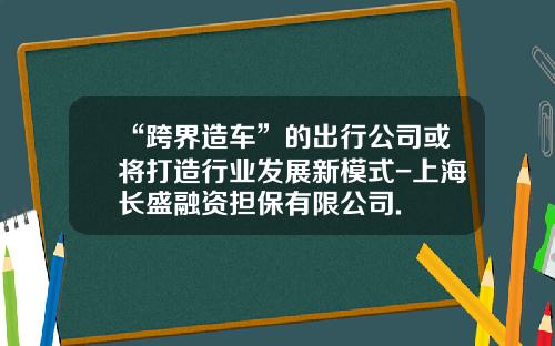 “跨界造车”的出行公司或将打造行业发展新模式-上海长盛融资担保有限公司.