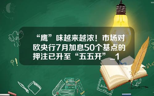 “鹰”味越来越浓!市场对欧央行7月加息50个基点的押注已升至“五五开”_1