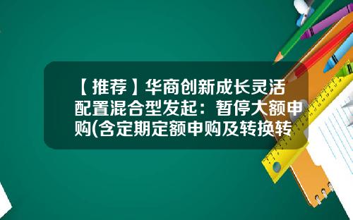 【推荐】华商创新成长灵活配置混合型发起：暂停大额申购(含定期定额申购及转换转入)业务的公告-000541基金
