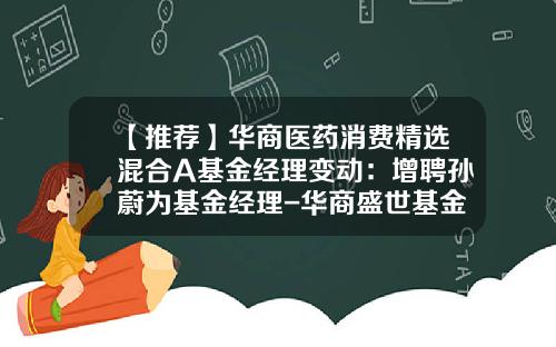 【推荐】华商医药消费精选混合A基金经理变动：增聘孙蔚为基金经理-华商盛世基金公司