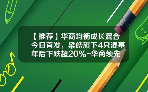 【推荐】华商均衡成长混合今日首发，梁皓旗下4只混基年后下跌超20%-华商领先企业基金