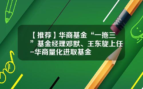 【推荐】华商基金“一拖三”基金经理邓默、王东旋上任-华商量化进取基金