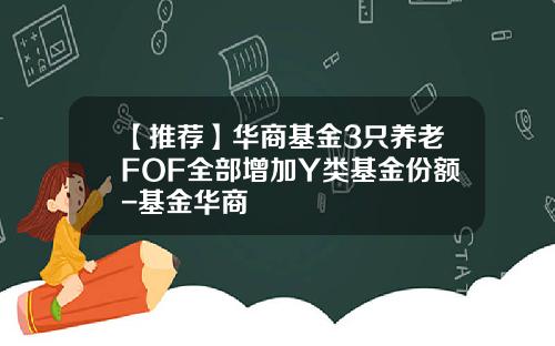 【推荐】华商基金3只养老FOF全部增加Y类基金份额-基金华商