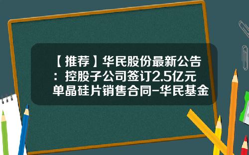 【推荐】华民股份最新公告：控股子公司签订2.5亿元单晶硅片销售合同-华民基金