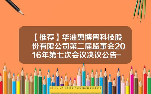 【推荐】华油惠博普科技股份有限公司第二届监事会2016年第七次会议决议公告-马甸基金公司