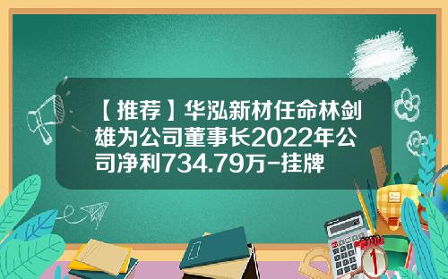 【推荐】华泓新材任命林剑雄为公司董事长2022年公司净利734.79万-挂牌公司年度股东大会
