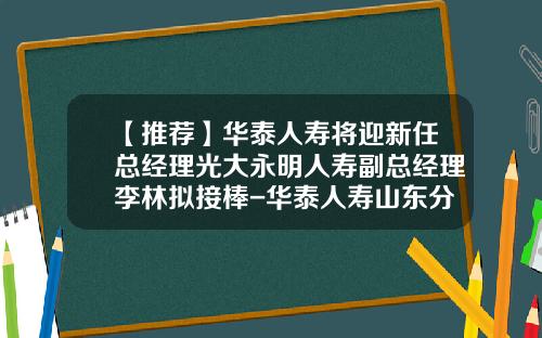 【推荐】华泰人寿将迎新任总经理光大永明人寿副总经理李林拟接棒-华泰人寿山东分公司