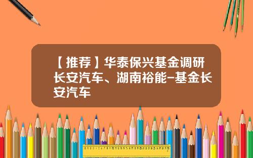 【推荐】华泰保兴基金调研长安汽车、湖南裕能-基金长安汽车