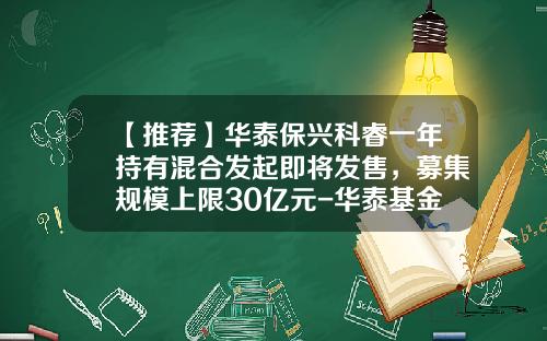 【推荐】华泰保兴科睿一年持有混合发起即将发售，募集规模上限30亿元-华泰基金电话