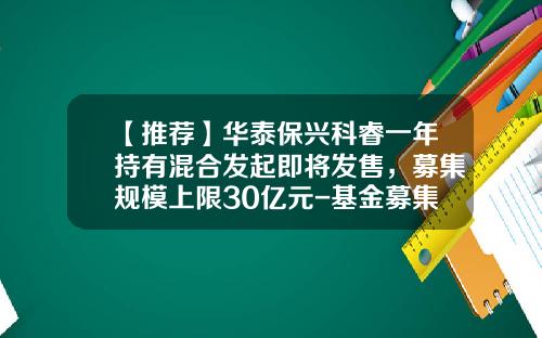【推荐】华泰保兴科睿一年持有混合发起即将发售，募集规模上限30亿元-基金募集发售
