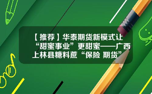 【推荐】华泰期货新模式让“甜蜜事业”更甜蜜——广西上林县糖料蔗“保险+期货”县域覆盖典型案例-华泰长城期货有限公司