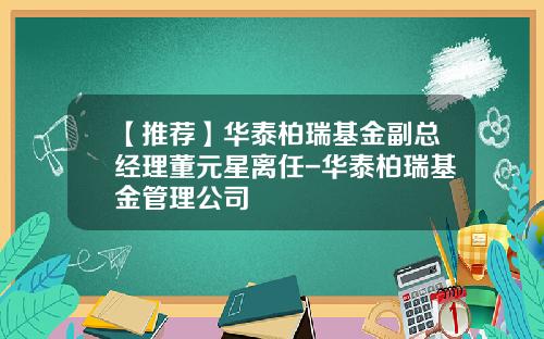 【推荐】华泰柏瑞基金副总经理董元星离任-华泰柏瑞基金管理公司