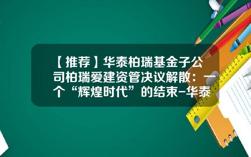 【推荐】华泰柏瑞基金子公司柏瑞爱建资管决议解散：一个“辉煌时代”的结束-华泰开头公司