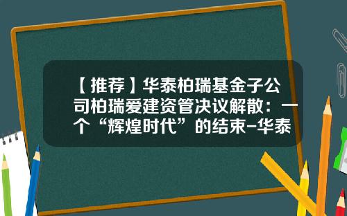 【推荐】华泰柏瑞基金子公司柏瑞爱建资管决议解散：一个“辉煌时代”的结束-华泰汇通基金