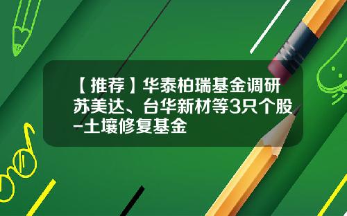 【推荐】华泰柏瑞基金调研苏美达、台华新材等3只个股-土壤修复基金