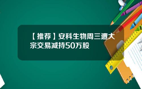 【推荐】安科生物周三遭大宗交易减持50万股