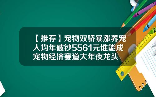 【推荐】宠物双骄暴涨养宠人均年破钞5561元谁能成宠物经济赛道大年夜龙头