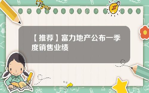 【推荐】富力地产公布一季度销售业绩