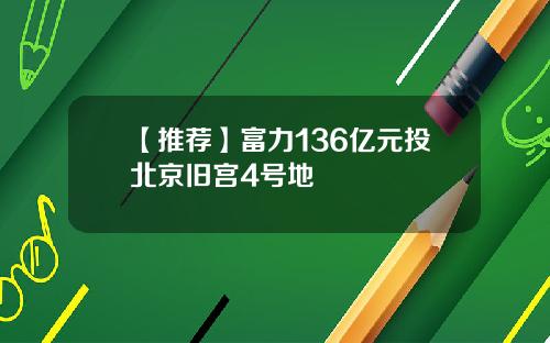 【推荐】富力136亿元投北京旧宫4号地