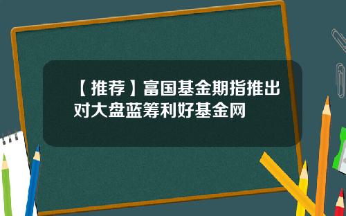 【推荐】富国基金期指推出对大盘蓝筹利好基金网