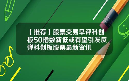 【推荐】股票交易早评科创板50指数新低或有望引发反弹科创板股票最新资讯