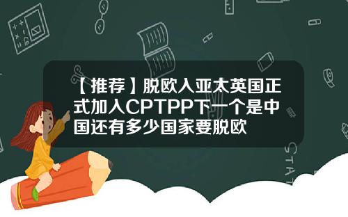 【推荐】脱欧入亚太英国正式加入CPTPP下一个是中国还有多少国家要脱欧