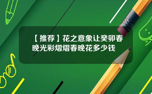【推荐】花之意象让癸卯春晚光彩熠熠春晚花多少钱