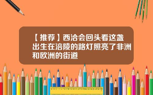 【推荐】西洽会回头看这盏出生在涪陵的路灯照亮了非洲和欧洲的街道