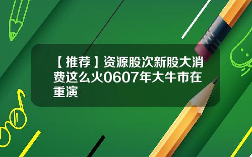 【推荐】资源股次新股大消费这么火0607年大牛市在重演