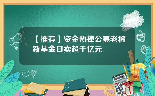 【推荐】资金热捧公募老将新基金日卖超千亿元
