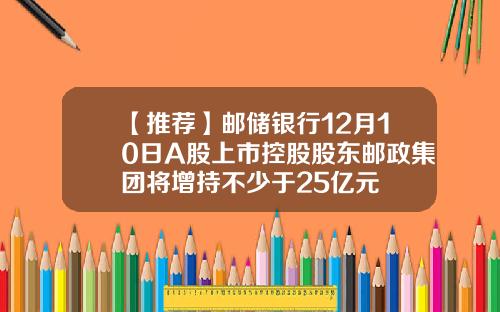 【推荐】邮储银行12月10日A股上市控股股东邮政集团将增持不少于25亿元