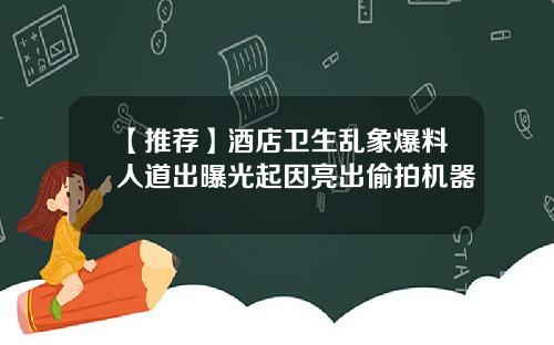 【推荐】酒店卫生乱象爆料人道出曝光起因亮出偷拍机器
