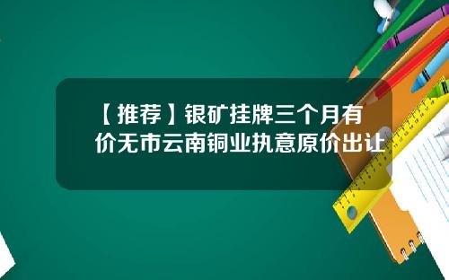 【推荐】银矿挂牌三个月有价无市云南铜业执意原价出让