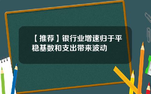 【推荐】银行业增速归于平稳基数和支出带来波动