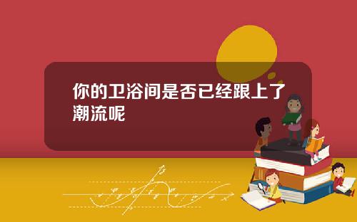 你的卫浴间是否已经跟上了潮流呢