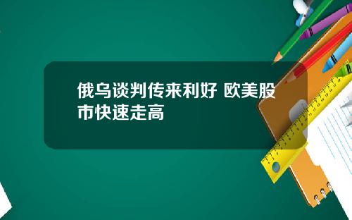 俄乌谈判传来利好 欧美股市快速走高