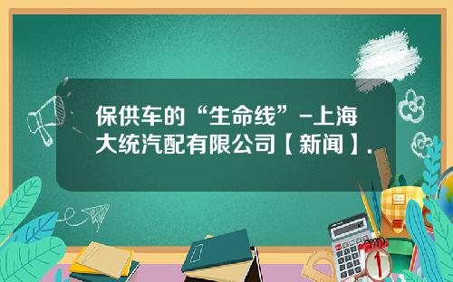 保供车的“生命线”-上海大统汽配有限公司【新闻】.