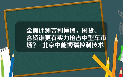 全面评测吉利博瑞，国货、合资谁更有实力抢占中型车市场？-北京中能博瑞控制技术有限公司【新闻】.