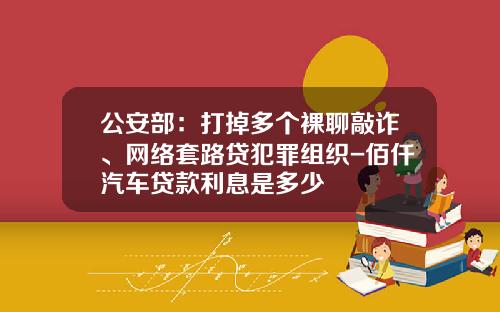 公安部：打掉多个裸聊敲诈、网络套路贷犯罪组织-佰仟汽车贷款利息是多少