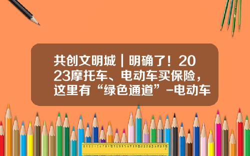 共创文明城｜明确了！2023摩托车、电动车买保险，这里有“绿色通道”-电动车保险公司【新闻】