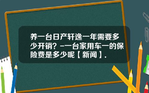 养一台日产轩逸一年需要多少开销？-一台家用车一的保险费是多少呢【新闻】.