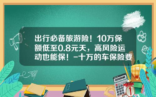 出行必备旅游险！10万保额低至0.8元天，高风险运动也能保！-十万的车保险要多少钱