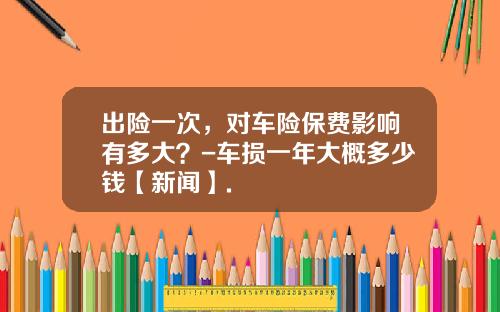 出险一次，对车险保费影响有多大？-车损一年大概多少钱【新闻】.