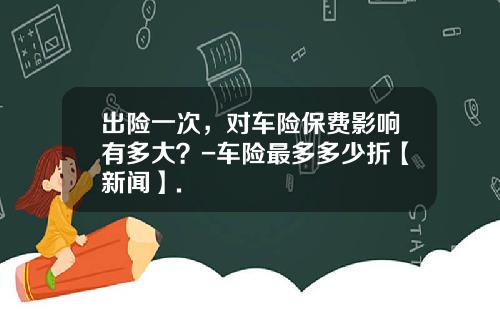 出险一次，对车险保费影响有多大？-车险最多多少折【新闻】.