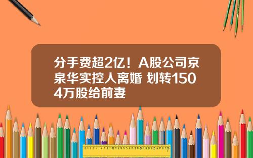 分手费超2亿！A股公司京泉华实控人离婚 划转1504万股给前妻