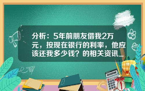 分析：5年前朋友借我2万元，按现在银行的利率，他应该还我多少钱？的相关资讯_1