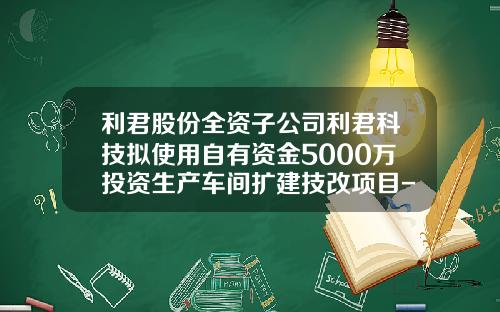 利君股份全资子公司利君科技拟使用自有资金5000万投资生产车间扩建技改项目-成都利君科技有限责任公司