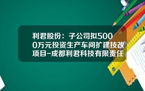 利君股份：子公司拟5000万元投资生产车间扩建技改项目-成都利君科技有限责任公司