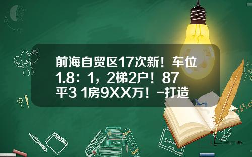 前海自贸区17次新！车位1.8：1，2梯2户！87平3+1房9XX万！-打造前海自贸区多少钱打造